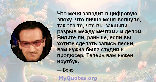 Что меня заводит в цифровую эпоху, что лично меня волнуло, так это то, что вы закрыли разрыв между мечтами и делом. Видите ли, раньше, если вы хотите сделать запись песни, вам нужна была студия и продюсер. Теперь вам