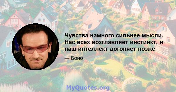 Чувства намного сильнее мысли. Нас всех возглавляет инстинкт, и наш интеллект догоняет позже