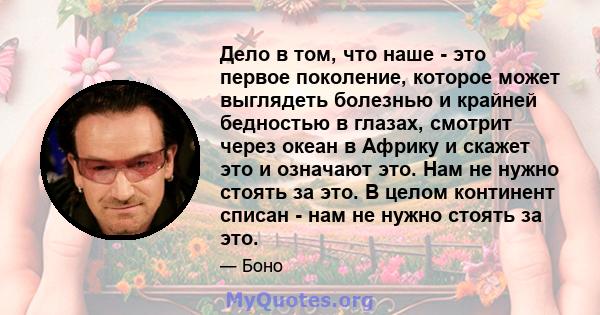 Дело в том, что наше - это первое поколение, которое может выглядеть болезнью и крайней бедностью в глазах, смотрит через океан в Африку и скажет это и означают это. Нам не нужно стоять за это. В целом континент списан