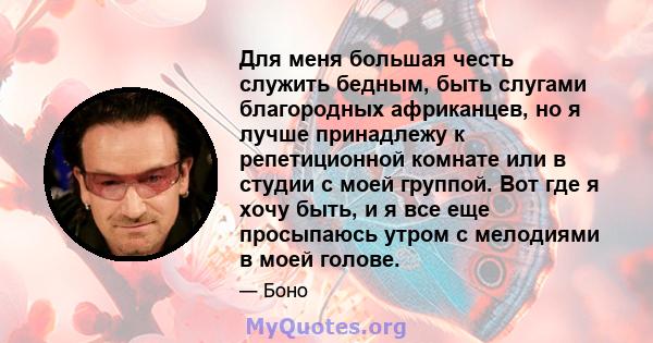 Для меня большая честь служить бедным, быть слугами благородных африканцев, но я лучше принадлежу к репетиционной комнате или в студии с моей группой. Вот где я хочу быть, и я все еще просыпаюсь утром с мелодиями в моей 