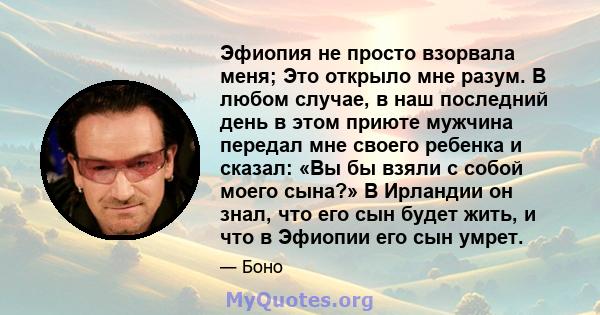 Эфиопия не просто взорвала меня; Это открыло мне разум. В любом случае, в наш последний день в этом приюте мужчина передал мне своего ребенка и сказал: «Вы бы взяли с собой моего сына?» В Ирландии он знал, что его сын