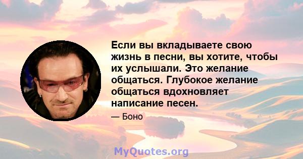 Если вы вкладываете свою жизнь в песни, вы хотите, чтобы их услышали. Это желание общаться. Глубокое желание общаться вдохновляет написание песен.