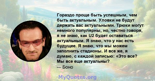 Гораздо проще быть успешным, чем быть актуальным. Уловки не будут держать вас актуальными. Трюки могут немного популярны, но, честно говоря, я не знаю, как U2 будет оставаться актуальным. Я знаю, что у нас есть будущее. 