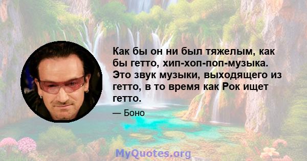 Как бы он ни был тяжелым, как бы гетто, хип-хоп-поп-музыка. Это звук музыки, выходящего из гетто, в то время как Рок ищет гетто.