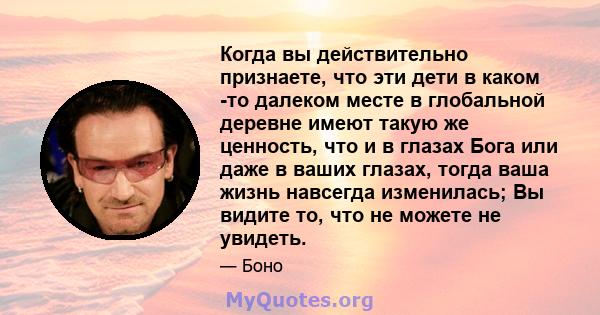 Когда вы действительно признаете, что эти дети в каком -то далеком месте в глобальной деревне имеют такую ​​же ценность, что и в глазах Бога или даже в ваших глазах, тогда ваша жизнь навсегда изменилась; Вы видите то,