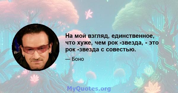 На мой взгляд, единственное, что хуже, чем рок -звезда, - это рок -звезда с совестью.