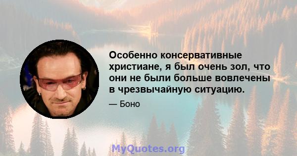 Особенно консервативные христиане, я был очень зол, что они не были больше вовлечены в чрезвычайную ситуацию.