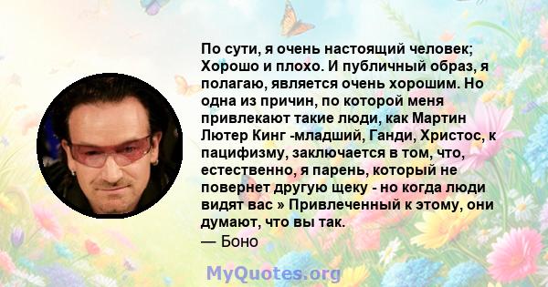 По сути, я очень настоящий человек; Хорошо и плохо. И публичный образ, я полагаю, является очень хорошим. Но одна из причин, по которой меня привлекают такие люди, как Мартин Лютер Кинг -младший, Ганди, Христос, к