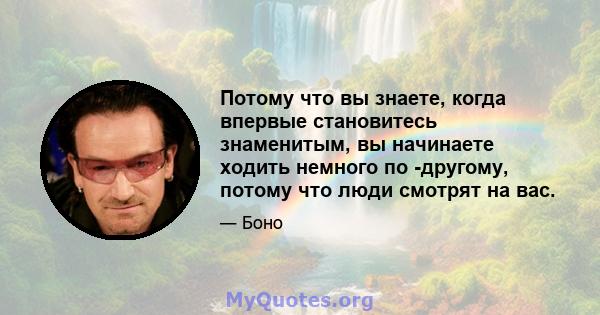 Потому что вы знаете, когда впервые становитесь знаменитым, вы начинаете ходить немного по -другому, потому что люди смотрят на вас.