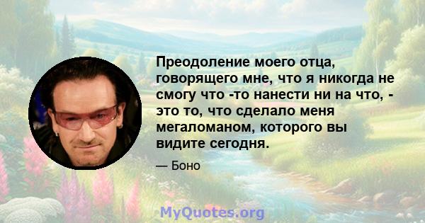 Преодоление моего отца, говорящего мне, что я никогда не смогу что -то нанести ни на что, - это то, что сделало меня мегаломаном, которого вы видите сегодня.