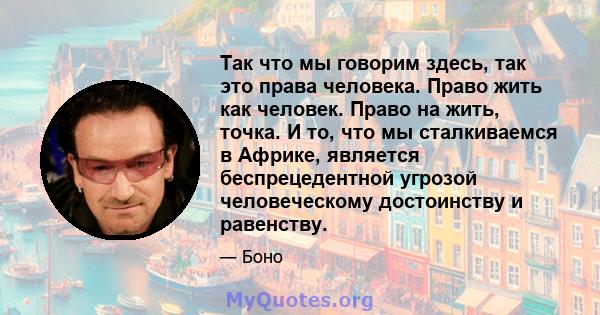 Так что мы говорим здесь, так это права человека. Право жить как человек. Право на жить, точка. И то, что мы сталкиваемся в Африке, является беспрецедентной угрозой человеческому достоинству и равенству.