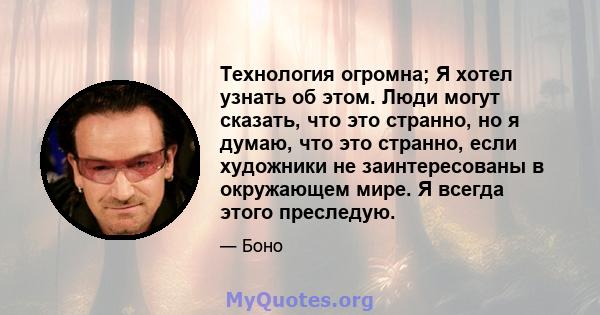 Технология огромна; Я хотел узнать об этом. Люди могут сказать, что это странно, но я думаю, что это странно, если художники не заинтересованы в окружающем мире. Я всегда этого преследую.