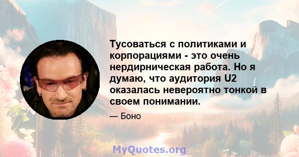 Тусоваться с политиками и корпорациями - это очень нердирническая работа. Но я думаю, что аудитория U2 оказалась невероятно тонкой в ​​своем понимании.