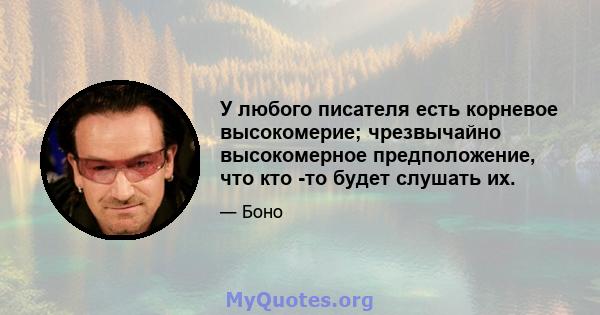 У любого писателя есть корневое высокомерие; чрезвычайно высокомерное предположение, что кто -то будет слушать их.