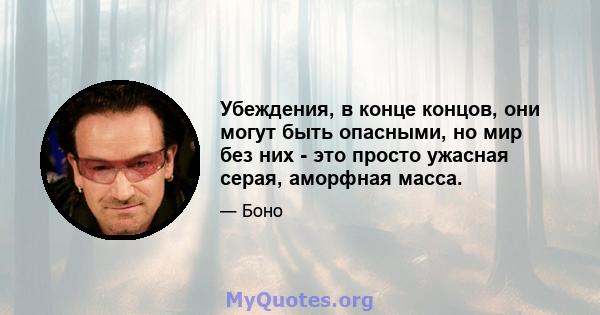 Убеждения, в конце концов, они могут быть опасными, но мир без них - это просто ужасная серая, аморфная масса.