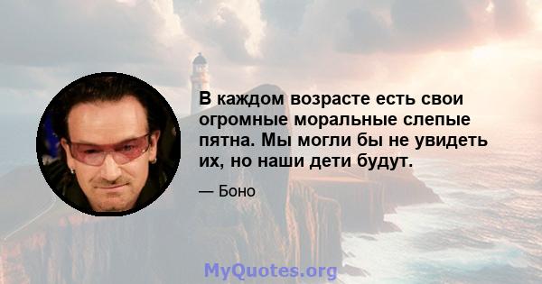 В каждом возрасте есть свои огромные моральные слепые пятна. Мы могли бы не увидеть их, но наши дети будут.