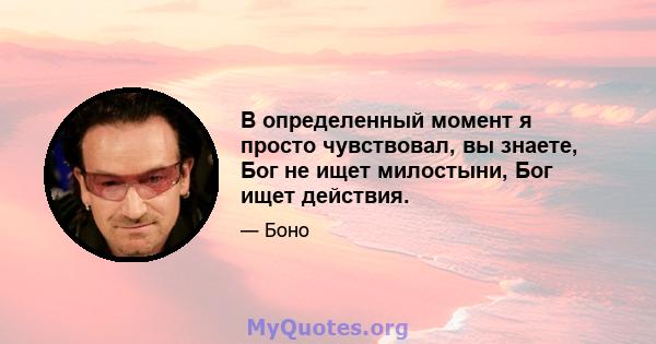 В определенный момент я просто чувствовал, вы знаете, Бог не ищет милостыни, Бог ищет действия.