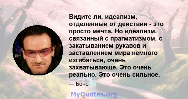 Видите ли, идеализм, отделенный от действий - это просто мечта. Но идеализм, связанный с прагматизмом, с закатыванием рукавов и заставлением мира немного изгибаться, очень захватывающе. Это очень реально. Это очень