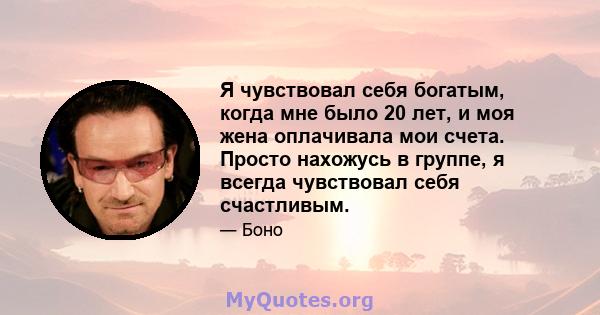 Я чувствовал себя богатым, когда мне было 20 лет, и моя жена оплачивала мои счета. Просто нахожусь в группе, я всегда чувствовал себя счастливым.