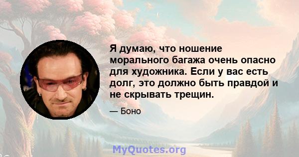 Я думаю, что ношение морального багажа очень опасно для художника. Если у вас есть долг, это должно быть правдой и не скрывать трещин.