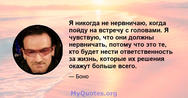 Я никогда не нервничаю, когда пойду на встречу с головами. Я чувствую, что они должны нервничать, потому что это те, кто будет нести ответственность за жизнь, которые их решения окажут больше всего.