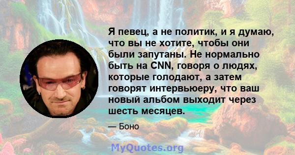 Я певец, а не политик, и я думаю, что вы не хотите, чтобы они были запутаны. Не нормально быть на CNN, говоря о людях, которые голодают, а затем говорят интервьюеру, что ваш новый альбом выходит через шесть месяцев.