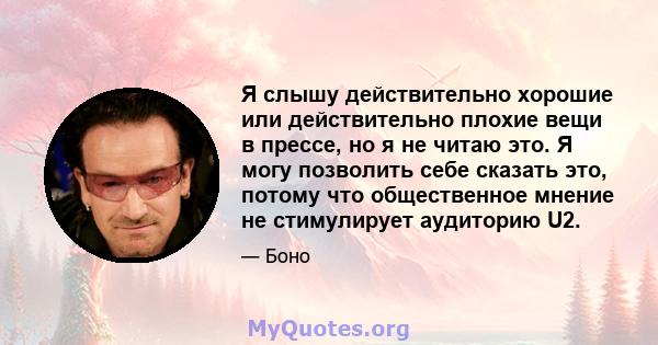 Я слышу действительно хорошие или действительно плохие вещи в прессе, но я не читаю это. Я могу позволить себе сказать это, потому что общественное мнение не стимулирует аудиторию U2.