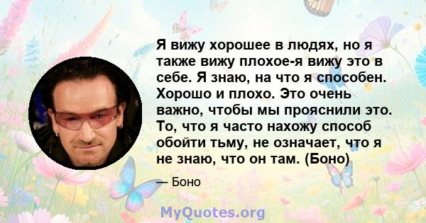 Я вижу хорошее в людях, но я также вижу плохое-я вижу это в себе. Я знаю, на что я способен. Хорошо и плохо. Это очень важно, чтобы мы прояснили это. То, что я часто нахожу способ обойти тьму, не означает, что я не