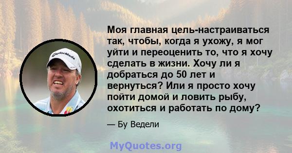 Моя главная цель-настраиваться так, чтобы, когда я ухожу, я мог уйти и переоценить то, что я хочу сделать в жизни. Хочу ли я добраться до 50 лет и вернуться? Или я просто хочу пойти домой и ловить рыбу, охотиться и