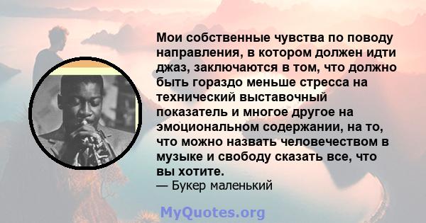 Мои собственные чувства по поводу направления, в котором должен идти джаз, заключаются в том, что должно быть гораздо меньше стресса на технический выставочный показатель и многое другое на эмоциональном содержании, на