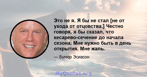 Это не я. Я бы не стал [не от ухода от отцовства.] Честно говоря, я бы сказал, что кесарево-сечение до начала сезона. Мне нужно быть в день открытия. Мне жаль.