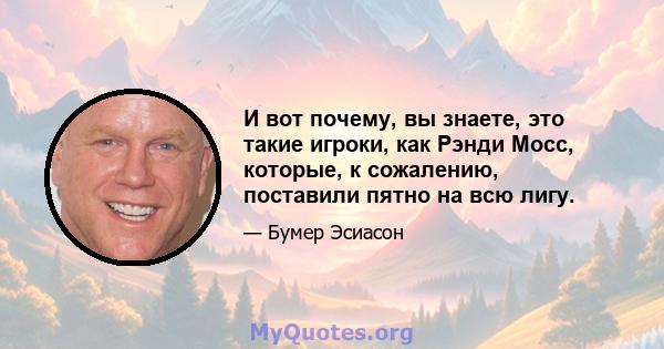 И вот почему, вы знаете, это такие игроки, как Рэнди Мосс, которые, к сожалению, поставили пятно на всю лигу.