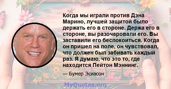 Когда мы играли против Дэна Марино, лучшей защитой было держать его в стороне. Держа его в стороне, вы разочаровали его. Вы заставили его беспокоиться. Когда он пришел на поле, он чувствовал, что должен был забивать