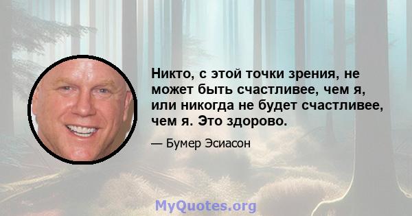 Никто, с этой точки зрения, не может быть счастливее, чем я, или никогда не будет счастливее, чем я. Это здорово.