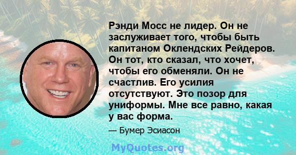 Рэнди Мосс не лидер. Он не заслуживает того, чтобы быть капитаном Оклендских Рейдеров. Он тот, кто сказал, что хочет, чтобы его обменяли. Он не счастлив. Его усилия отсутствуют. Это позор для униформы. Мне все равно,