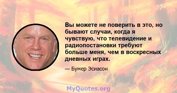 Вы можете не поверить в это, но бывают случаи, когда я чувствую, что телевидение и радиопостановки требуют больше меня, чем в воскресных дневных играх.