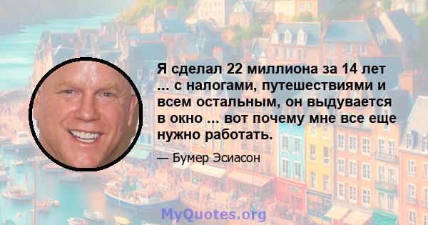 Я сделал 22 миллиона за 14 лет ... с налогами, путешествиями и всем остальным, он выдувается в окно ... вот почему мне все еще нужно работать.