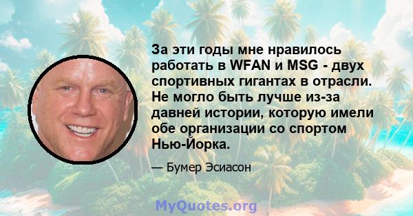 За эти годы мне нравилось работать в WFAN и MSG - двух спортивных гигантах в отрасли. Не могло быть лучше из-за давней истории, которую имели обе организации со спортом Нью-Йорка.