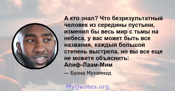 А кто знал? Что безрезультатный человек из середины пустыни, изменил бы весь мир с тьмы на небеса, у вас может быть все названия, каждый большой степень выстрела, но вы все еще не можете объяснить: Алиф-Лаам-Мим