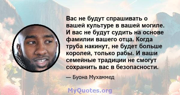 Вас не будут спрашивать о вашей культуре в вашей могиле. И вас не будут судить на основе фамилии вашего отца. Когда труба накинут, не будет больше королей, только рабы. И ваши семейные традиции не смогут сохранить вас в 