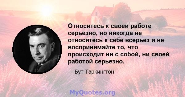 Относитесь к своей работе серьезно, но никогда не относитесь к себе всерьез и не воспринимайте то, что происходит ни с собой, ни своей работой серьезно.