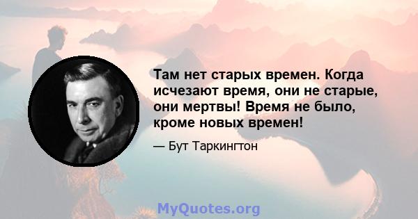 Там нет старых времен. Когда исчезают время, они не старые, они мертвы! Время не было, кроме новых времен!