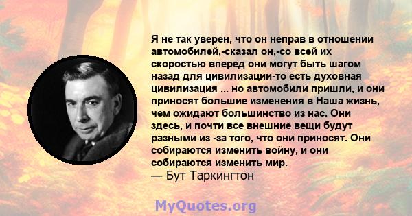 Я не так уверен, что он неправ в отношении автомобилей,-сказал он,-со всей их скоростью вперед они могут быть шагом назад для цивилизации-то есть духовная цивилизация ... но автомобили пришли, и они приносят большие