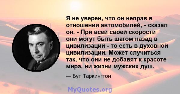 Я не уверен, что он неправ в отношении автомобилей, - сказал он. - При всей своей скорости они могут быть шагом назад в цивилизации - то есть в духовной цивилизации. Может случиться так, что они не добавят к красоте