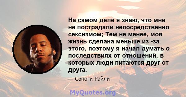 На самом деле я знаю, что мне не пострадали непосредственно сексизмом; Тем не менее, моя жизнь сделана меньше из -за этого, поэтому я начал думать о последствиях от отношений, в которых люди питаются друг от друга.