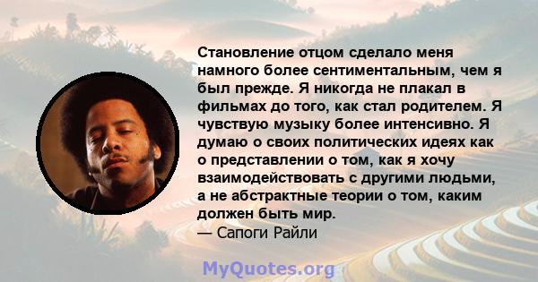 Становление отцом сделало меня намного более сентиментальным, чем я был прежде. Я никогда не плакал в фильмах до того, как стал родителем. Я чувствую музыку более интенсивно. Я думаю о своих политических идеях как о