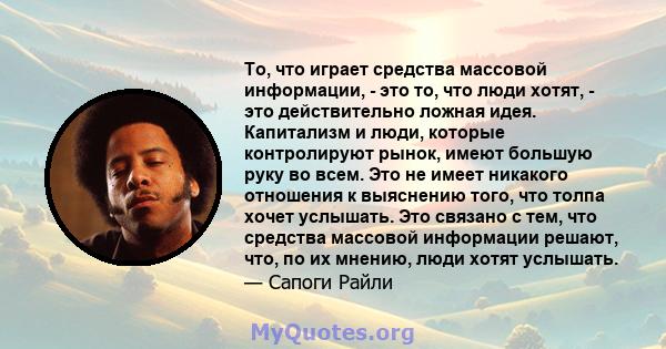 То, что играет средства массовой информации, - это то, что люди хотят, - это действительно ложная идея. Капитализм и люди, которые контролируют рынок, имеют большую руку во всем. Это не имеет никакого отношения к