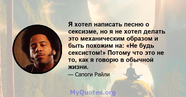 Я хотел написать песню о сексизме, но я не хотел делать это механическим образом и быть похожим на: «Не будь сексистом!» Потому что это не то, как я говорю в обычной жизни.