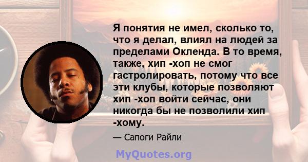 Я понятия не имел, сколько то, что я делал, влиял на людей за пределами Окленда. В то время, также, хип -хоп не смог гастролировать, потому что все эти клубы, которые позволяют хип -хоп войти сейчас, они никогда бы не