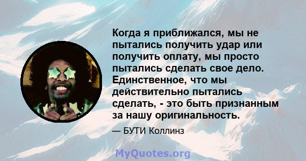 Когда я приближался, мы не пытались получить удар или получить оплату, мы просто пытались сделать свое дело. Единственное, что мы действительно пытались сделать, - это быть признанным за нашу оригинальность.